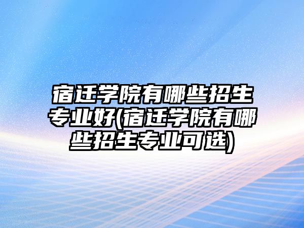 宿遷學院有哪些招生專業(yè)好(宿遷學院有哪些招生專業(yè)可選)