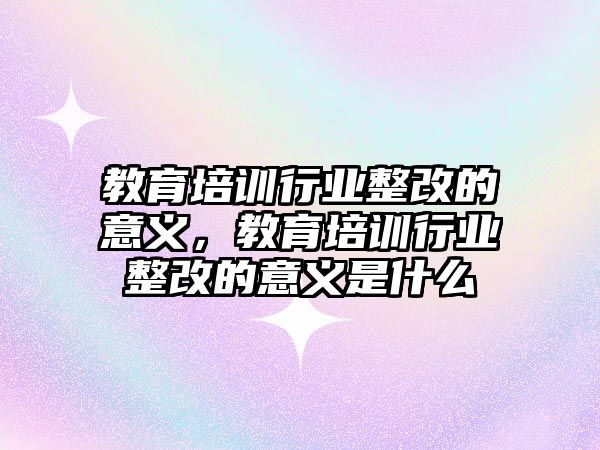 教育培訓行業(yè)整改的意義，教育培訓行業(yè)整改的意義是什么