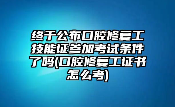 終于公布口腔修復(fù)工技能證參加考試條件了嗎(口腔修復(fù)工證書怎么考)