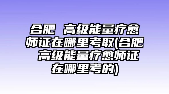 合肥 高級(jí)能量療愈師證在哪里考取(合肥 高級(jí)能量療愈師證在哪里考的)