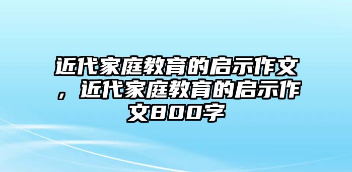 近代家庭教育的啟示作文，近代家庭教育的啟示作文800字