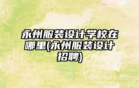 永州服裝設(shè)計學(xué)校在哪里(永州服裝設(shè)計招聘)