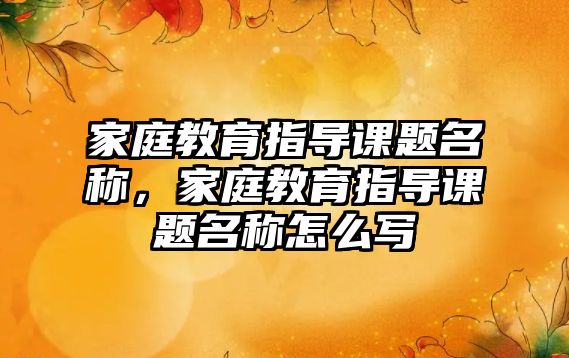 家庭教育指導課題名稱，家庭教育指導課題名稱怎么寫