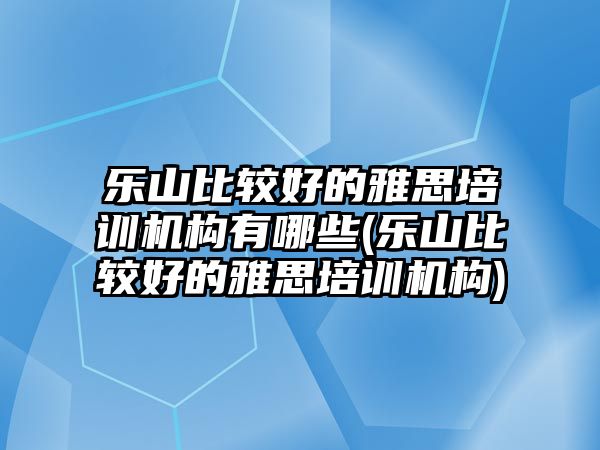 樂山比較好的雅思培訓機構有哪些(樂山比較好的雅思培訓機構)