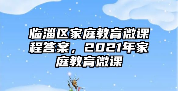 臨淄區(qū)家庭教育微課程答案，2021年家庭教育微課