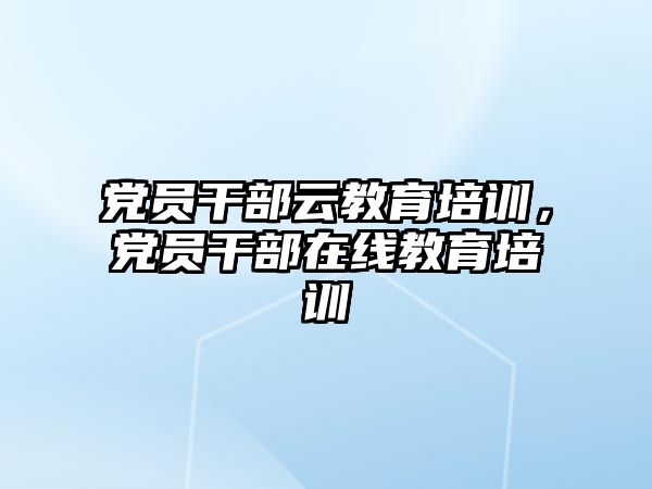 黨員干部云教育培訓，黨員干部在線教育培訓