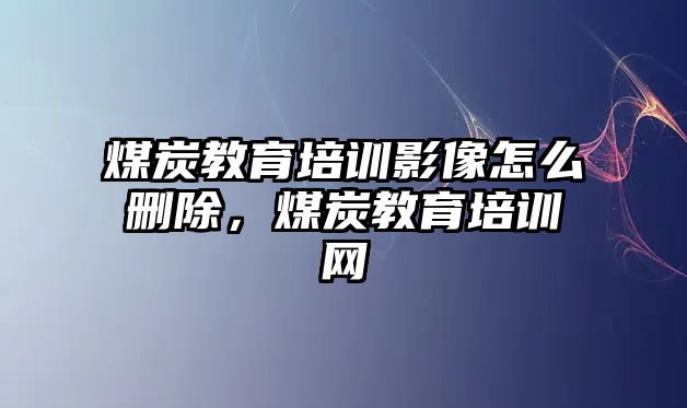 煤炭教育培訓(xùn)影像怎么刪除，煤炭教育培訓(xùn)網(wǎng)