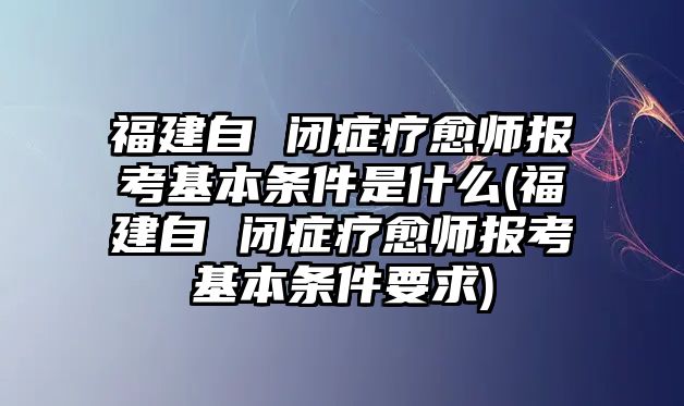 福建自 閉癥療愈師報考基本條件是什么(福建自 閉癥療愈師報考基本條件要求)