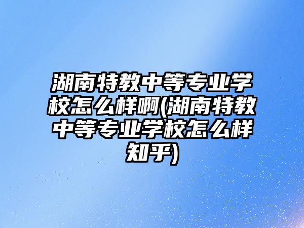 湖南特教中等專業(yè)學校怎么樣啊(湖南特教中等專業(yè)學校怎么樣知乎)