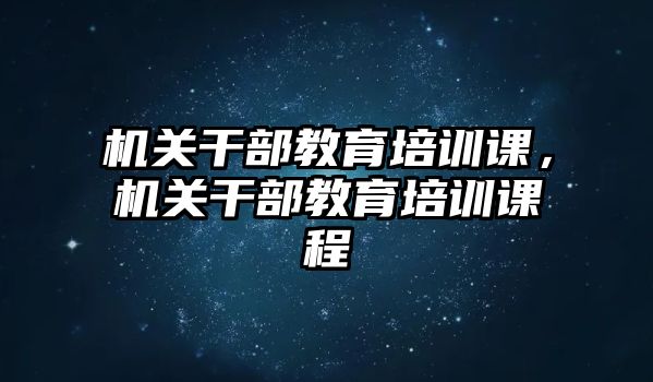 機關(guān)干部教育培訓課，機關(guān)干部教育培訓課程