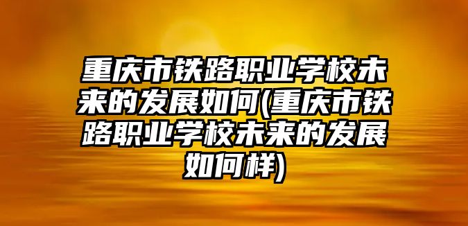 重慶市鐵路職業(yè)學(xué)校未來(lái)的發(fā)展如何(重慶市鐵路職業(yè)學(xué)校未來(lái)的發(fā)展如何樣)