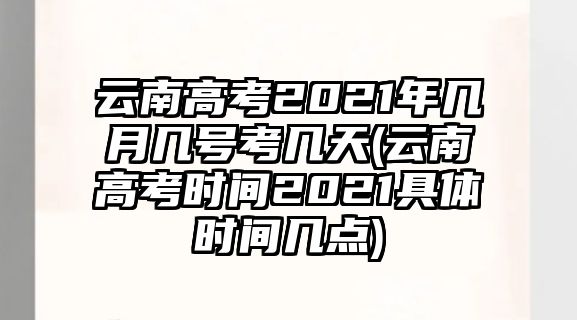 云南高考2021年幾月幾號考幾天(云南高考時間2021具體時間幾點)