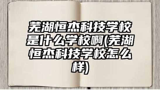 蕪湖恒杰科技學(xué)校是什么學(xué)校啊(蕪湖恒杰科技學(xué)校怎么樣)