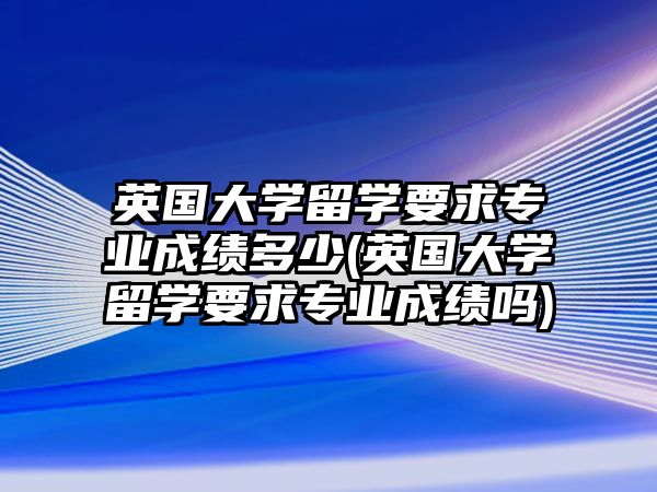 英國大學留學要求專業(yè)成績多少(英國大學留學要求專業(yè)成績嗎)