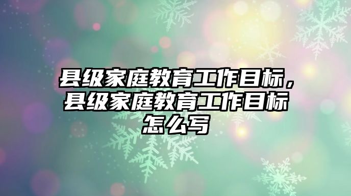 縣級家庭教育工作目標，縣級家庭教育工作目標怎么寫