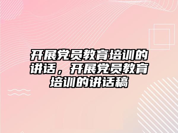 開展黨員教育培訓的講話，開展黨員教育培訓的講話稿