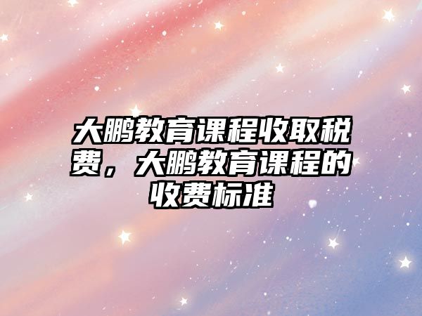 大鵬教育課程收取稅費(fèi)，大鵬教育課程的收費(fèi)標(biāo)準(zhǔn)