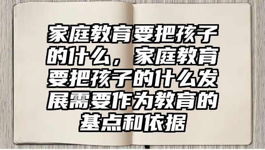 家庭教育要把孩子的什么，家庭教育要把孩子的什么發(fā)展需要作為教育的基點(diǎn)和依據(jù)