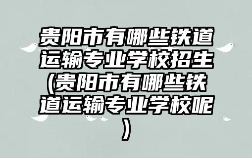 貴陽市有哪些鐵道運輸專業(yè)學(xué)校招生(貴陽市有哪些鐵道運輸專業(yè)學(xué)校呢)