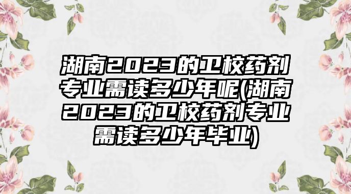 湖南2023的衛(wèi)校藥劑專業(yè)需讀多少年呢(湖南2023的衛(wèi)校藥劑專業(yè)需讀多少年畢業(yè))