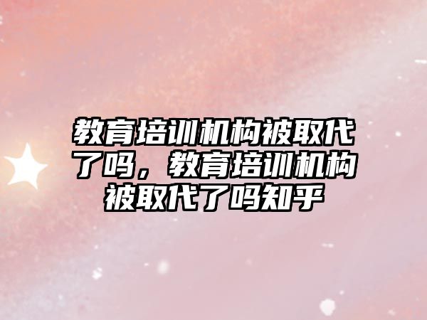 教育培訓機構(gòu)被取代了嗎，教育培訓機構(gòu)被取代了嗎知乎