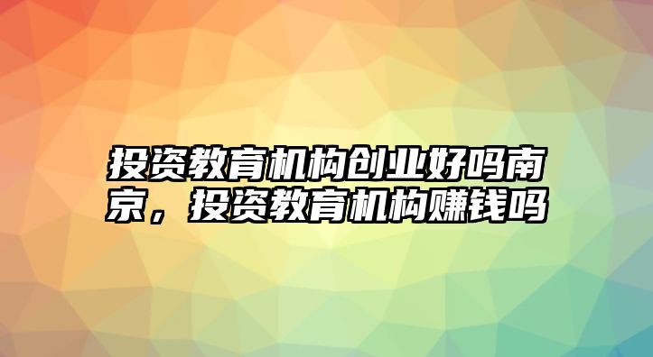 投資教育機(jī)構(gòu)創(chuàng)業(yè)好嗎南京，投資教育機(jī)構(gòu)賺錢嗎