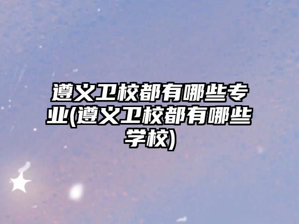 遵義衛(wèi)校都有哪些專業(yè)(遵義衛(wèi)校都有哪些學(xué)校)