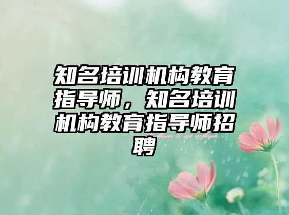 知名培訓(xùn)機構(gòu)教育指導(dǎo)師，知名培訓(xùn)機構(gòu)教育指導(dǎo)師招聘