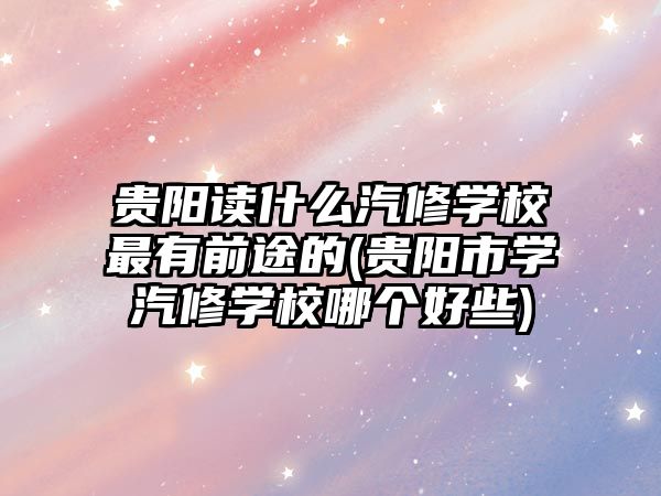 貴陽讀什么汽修學校最有前途的(貴陽市學汽修學校哪個好些)