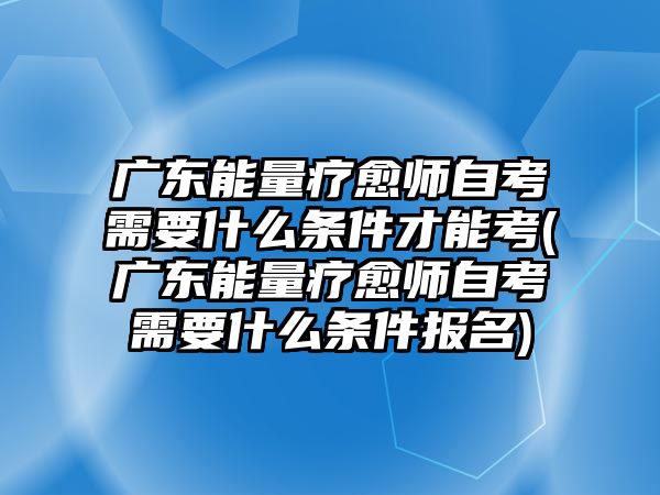 廣東能量療愈師自考需要什么條件才能考(廣東能量療愈師自考需要什么條件報(bào)名)