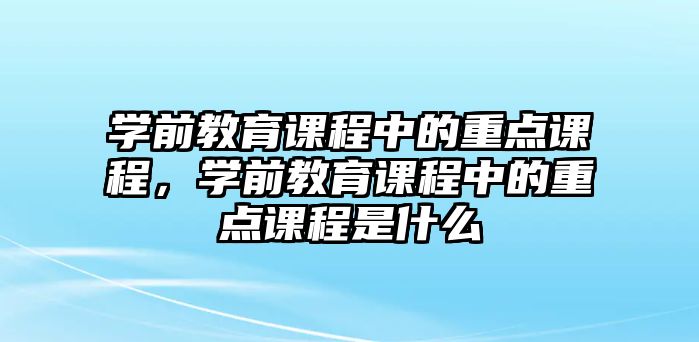 學(xué)前教育課程中的重點(diǎn)課程，學(xué)前教育課程中的重點(diǎn)課程是什么