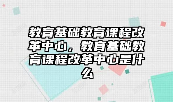 教育基礎(chǔ)教育課程改革中心，教育基礎(chǔ)教育課程改革中心是什么