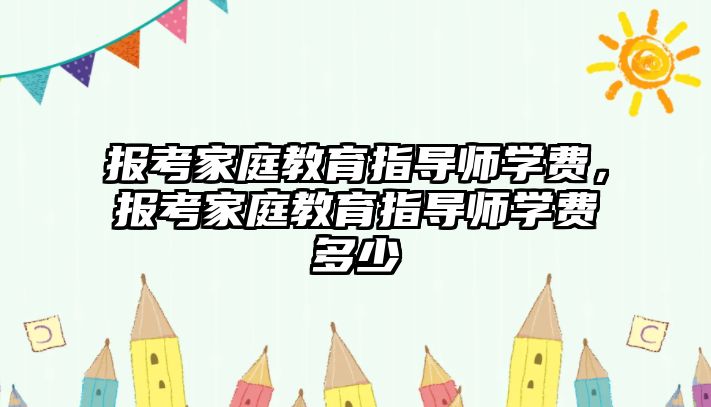 報考家庭教育指導師學費，報考家庭教育指導師學費多少