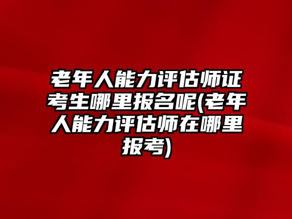 老年人能力評(píng)估師證考生哪里報(bào)名呢(老年人能力評(píng)估師在哪里報(bào)考)