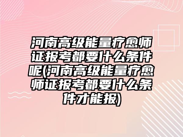 河南高級能量療愈師證報考都要什么條件呢(河南高級能量療愈師證報考都要什么條件才能報)