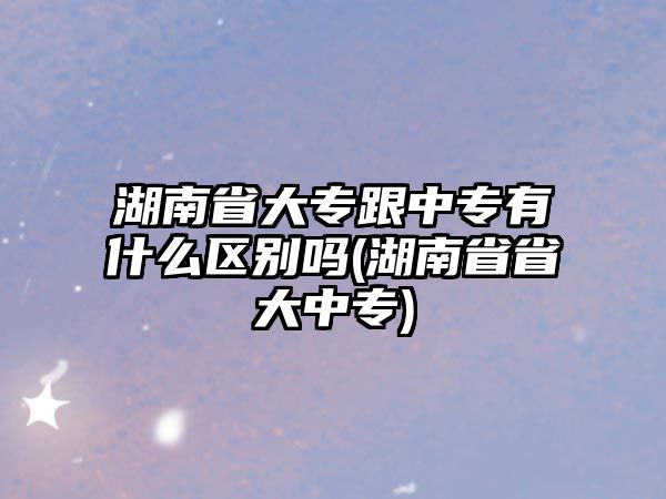 湖南省大專跟中專有什么區(qū)別嗎(湖南省省大中專)