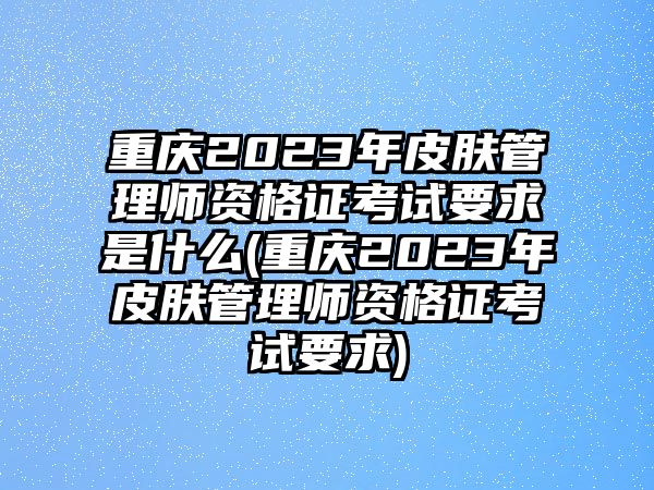 重慶2023年皮膚管理師資格證考試要求是什么(重慶2023年皮膚管理師資格證考試要求)