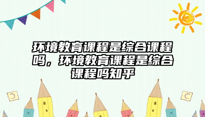 環(huán)境教育課程是綜合課程嗎，環(huán)境教育課程是綜合課程嗎知乎