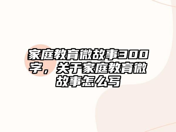 家庭教育微故事300字，關(guān)于家庭教育微故事怎么寫