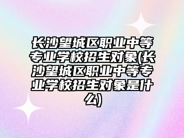 長(zhǎng)沙望城區(qū)職業(yè)中等專業(yè)學(xué)校招生對(duì)象(長(zhǎng)沙望城區(qū)職業(yè)中等專業(yè)學(xué)校招生對(duì)象是什么)