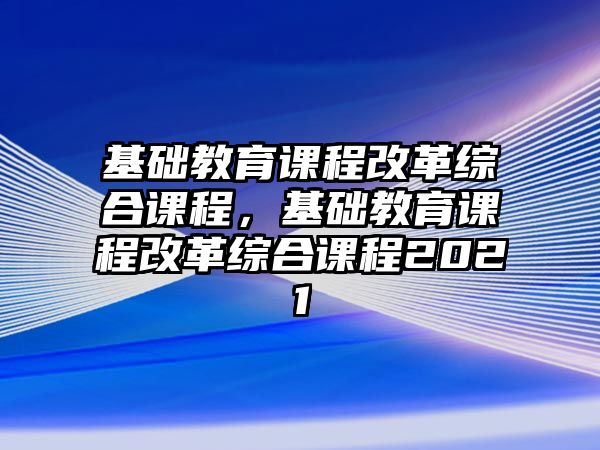 基礎(chǔ)教育課程改革綜合課程，基礎(chǔ)教育課程改革綜合課程2021