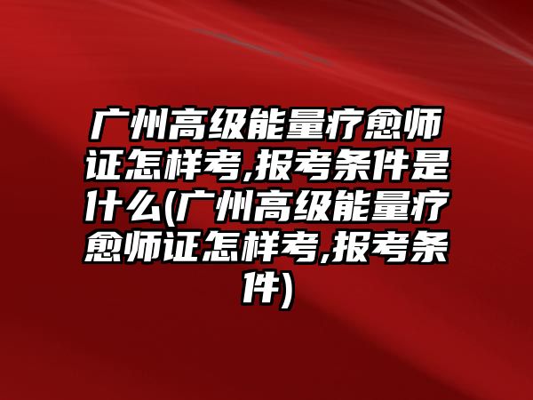 廣州高級能量療愈師證怎樣考,報考條件是什么(廣州高級能量療愈師證怎樣考,報考條件)