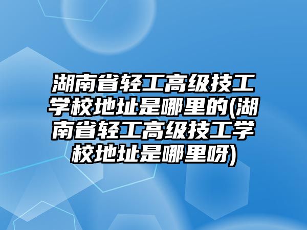 湖南省輕工高級技工學(xué)校地址是哪里的(湖南省輕工高級技工學(xué)校地址是哪里呀)