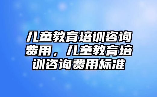 兒童教育培訓(xùn)咨詢費(fèi)用，兒童教育培訓(xùn)咨詢費(fèi)用標(biāo)準(zhǔn)