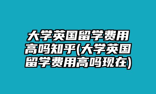 大學(xué)英國留學(xué)費(fèi)用高嗎知乎(大學(xué)英國留學(xué)費(fèi)用高嗎現(xiàn)在)