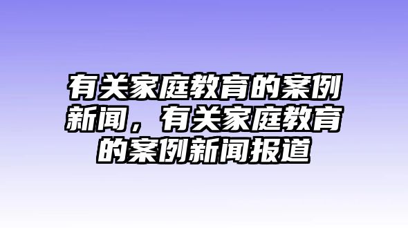 有關(guān)家庭教育的案例新聞，有關(guān)家庭教育的案例新聞報道