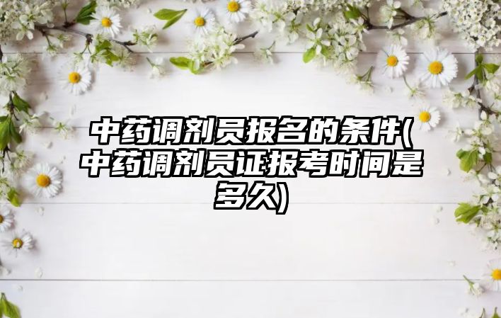 中藥調(diào)劑員報(bào)名的條件(中藥調(diào)劑員證報(bào)考時(shí)間是多久)