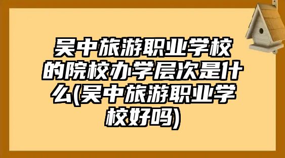 吳中旅游職業(yè)學校的院校辦學層次是什么(吳中旅游職業(yè)學校好嗎)