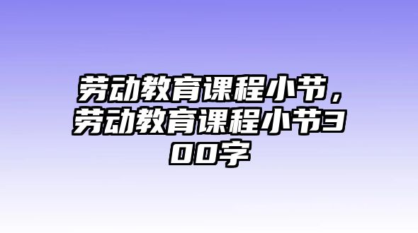 勞動教育課程小節(jié)，勞動教育課程小節(jié)300字