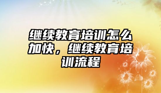 繼續(xù)教育培訓(xùn)怎么加快，繼續(xù)教育培訓(xùn)流程